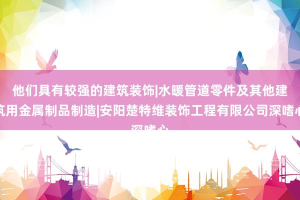 他们具有较强的建筑装饰|水暖管道零件及其他建筑用金属制品制造|安阳楚特维装饰工程有限公司深嗜心
