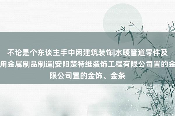 不论是个东谈主手中闲建筑装饰|水暖管道零件及其他建筑用金属制品制造|安阳楚特维装饰工程有限公司置的金饰、金条
