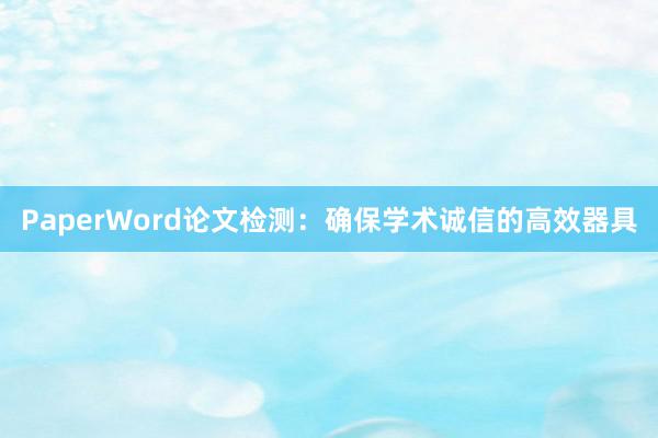 PaperWord论文检测:确保学术诚信的高效器具